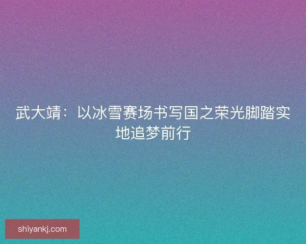武大靖：以冰雪赛场书写国之荣光脚踏实地追梦前行