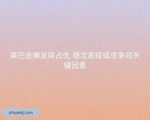 莱巴金娜发球占优 稳定表现或成争冠关键因素 莱巴金娜发球占优 稳定表现或成争冠关键因素