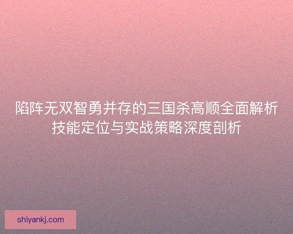 陷阵无双智勇并存的三国杀高顺全面解析技能定位与实战策略深度剖析 陷阵无双智勇并存的三国杀高顺全面解析技能定位与实战策略深度剖析