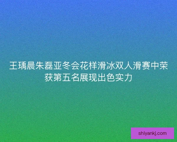 王瑀晨朱磊亚冬会花样滑冰双人滑赛中荣获第五名展现出色实力