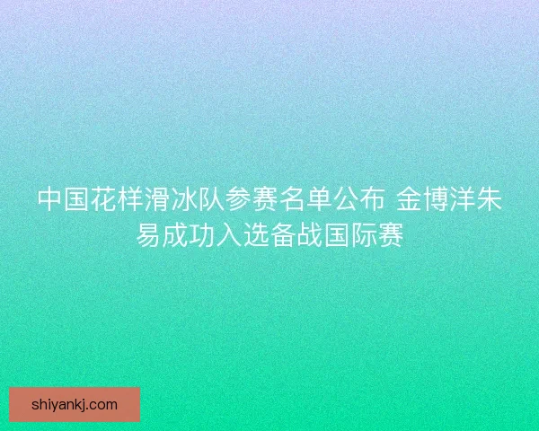 中国花样滑冰队参赛名单公布 金博洋朱易成功入选备战国际赛