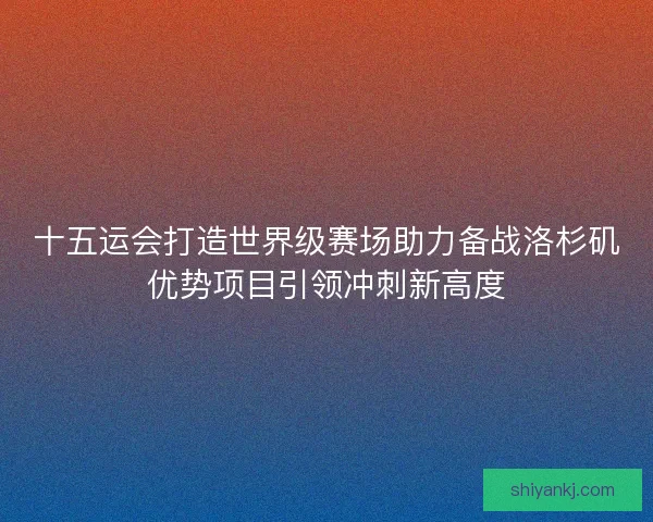 十五运会打造世界级赛场助力备战洛杉矶优势项目引领冲刺新高度