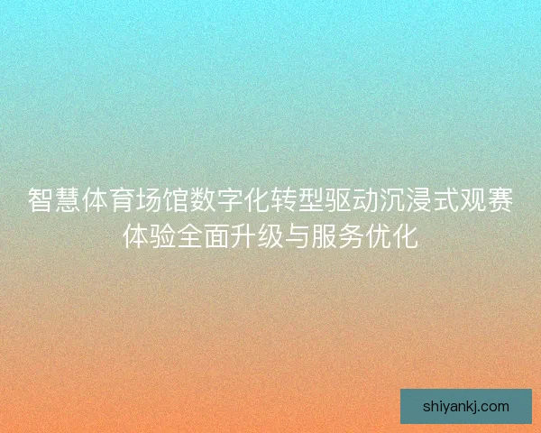 智慧体育场馆数字化转型驱动沉浸式观赛体验全面升级与服务优化