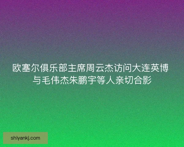 欧塞尔俱乐部主席周云杰访问大连英博 与毛伟杰朱鹏宇等人亲切合影