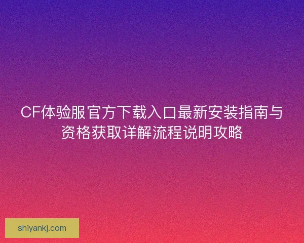 CF体验服官方下载入口最新安装指南与资格获取详解流程说明攻略