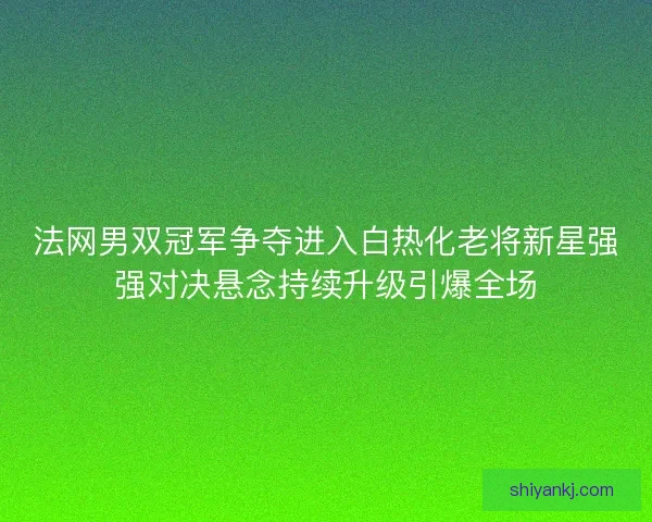 法网男双冠军争夺进入白热化老将新星强强对决悬念持续升级引爆全场 法网男双冠军争夺进入白热化老将新星强强对决悬念持续升级引爆全场