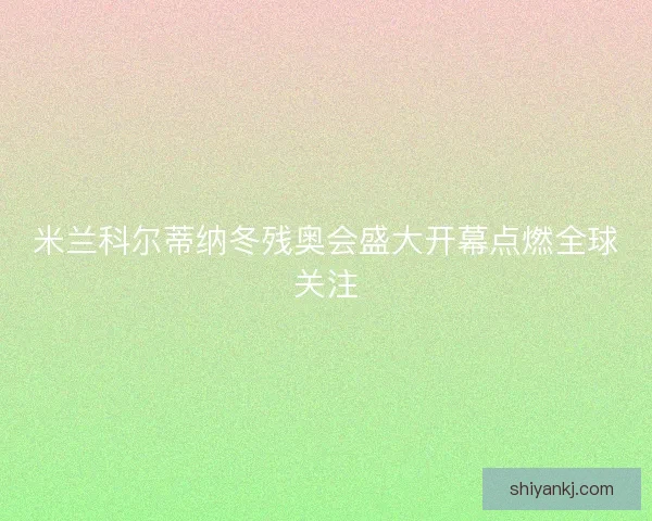 米兰科尔蒂纳冬残奥会盛大开幕点燃全球关注