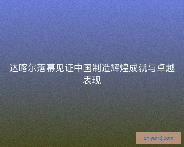 达喀尔落幕见证中国制造辉煌成就与卓越表现