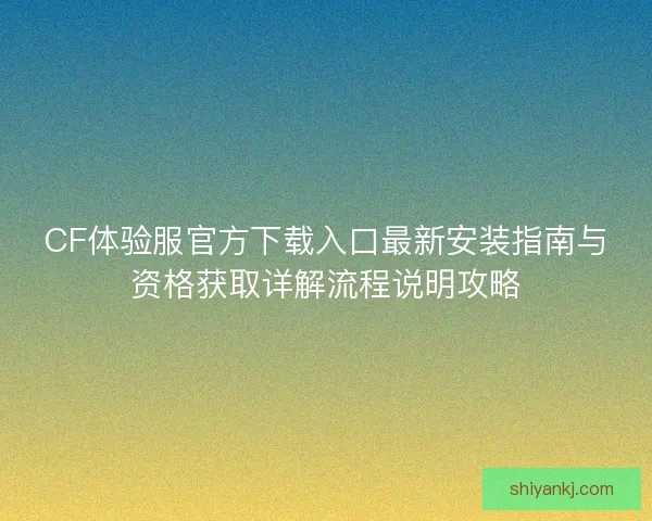 CF体验服官方下载入口最新安装指南与资格获取详解流程说明攻略