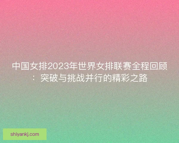 中国女排2023年世界女排联赛全程回顾：突破与挑战并行的精彩之路