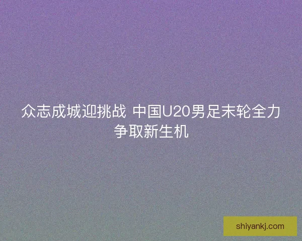 众志成城迎挑战 中国U20男足末轮全力争取新生机
