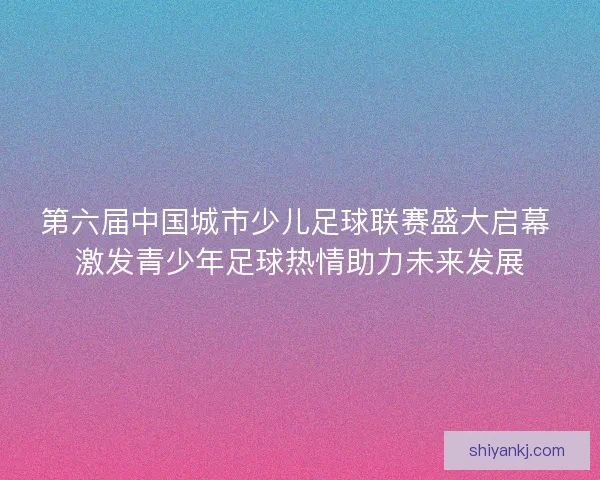 第六届中国城市少儿足球联赛盛大启幕 激发青少年足球热情助力未来发展