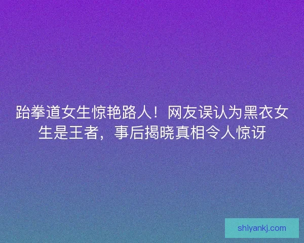 跆拳道女生惊艳路人！网友误认为黑衣女生是王者，事后揭晓真相令人惊讶